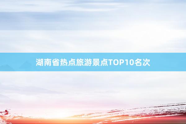 湖南省热点旅游景点TOP10名次